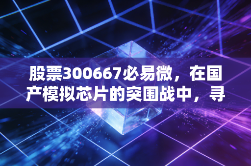 股票300667必易微,在国产模拟芯片的突围战中,寻找穿越周期的确定性