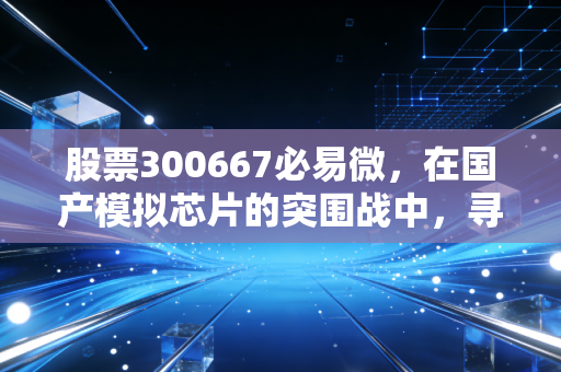股票300667必易微,在国产模拟芯片的突围战中,寻找穿越周期的确定性
