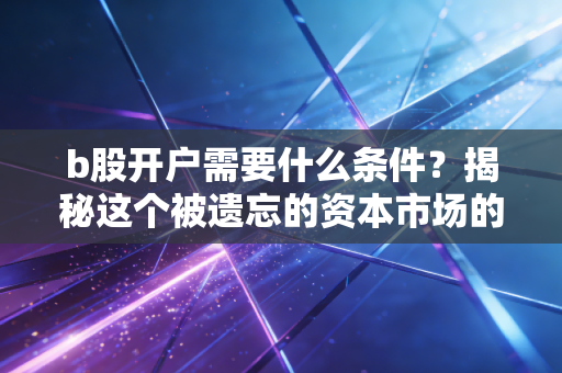 b股开户需要什么条件?揭秘这个被遗忘的资本市场的投资门道