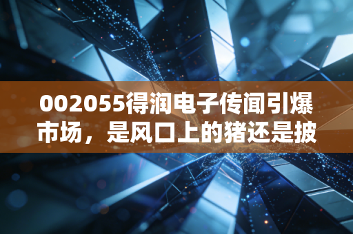 002055得润电子传闻引爆市场,是风口上的猪还是披着华丽外衣的困兽?