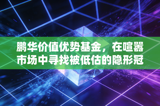 鹏华价值优势基金,在喧嚣市场中寻找被低估的隐形冠军