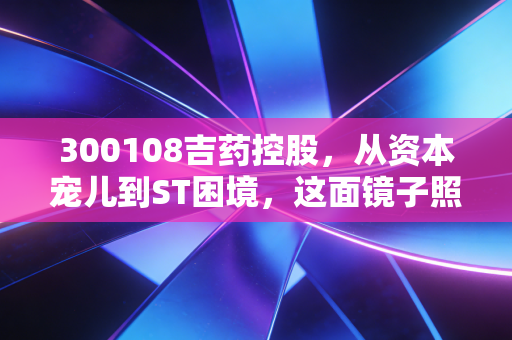300108吉药控股,从资本宠儿到ST困境,这面镜子照出了谁的人性贪婪?