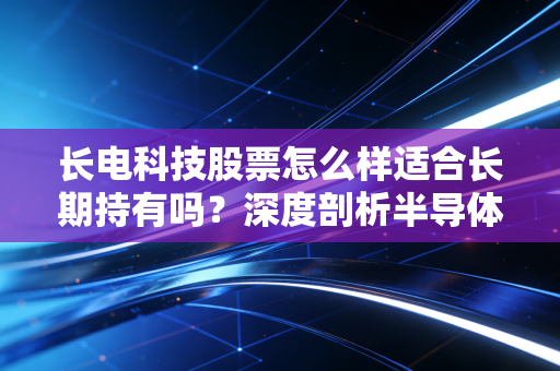 长电科技股票怎么样适合长期持有吗？深度剖析半导体封测龙头的长跑逻辑