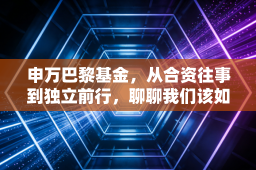 申万巴黎基金,从合资往事到独立前行,聊聊我们该如何看待基金公司的变脸与初心