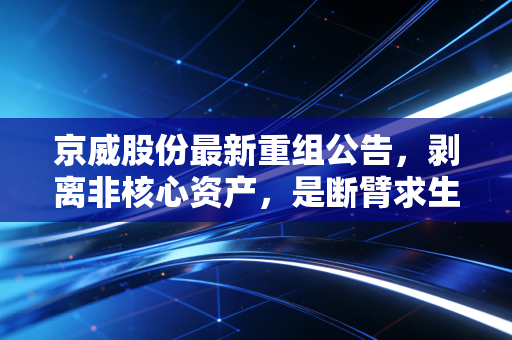 京威股份最新重组公告,剥离非核心资产,是断臂求生还是轻装上阵?深度解析背后的投资逻辑