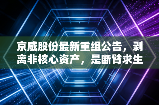 京威股份最新重组公告,剥离非核心资产,是断臂求生还是轻装上阵?深度解析背后的投资逻辑