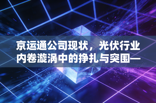 京运通公司现状,光伏行业内卷漩涡中的挣扎与突围——从硅片价格战看企业的生存智慧