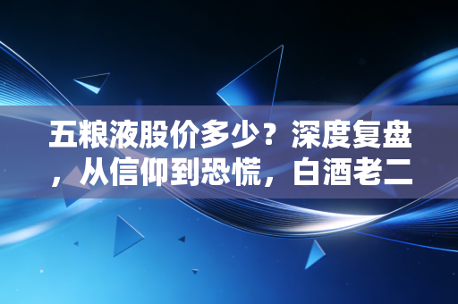 五粮液股价多少?深度复盘,从信仰到恐慌,白酒老二还值得持有吗?
