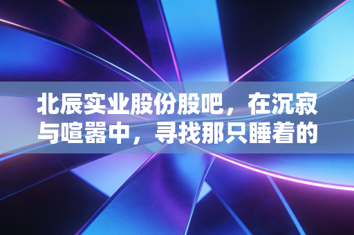 北辰实业股份股吧,在沉寂与喧嚣中,寻找那只睡着的狮子