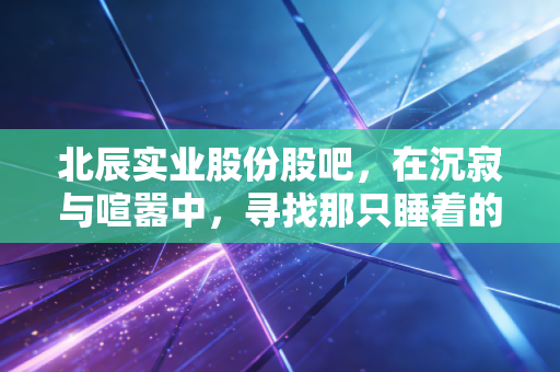 北辰实业股份股吧,在沉寂与喧嚣中,寻找那只睡着的狮子