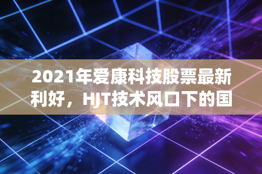2021年爱康科技股票最新利好，HJT技术风口下的国企混改与碳中和红利