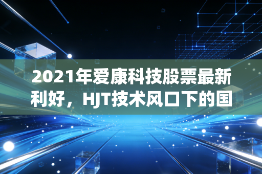 2021年爱康科技股票最新利好，HJT技术风口下的国企混改与碳中和红利