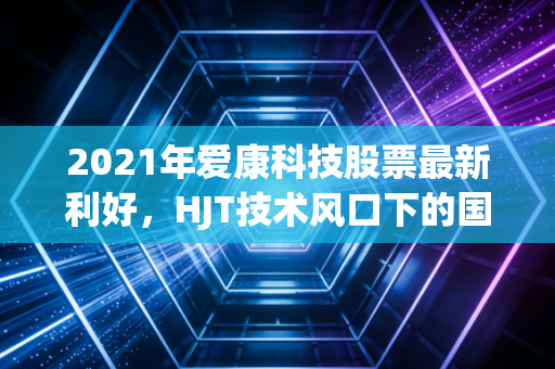 2021年爱康科技股票最新利好，HJT技术风口下的国企混改与碳中和红利