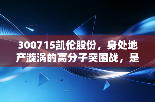 300715凯伦股份,身处地产漩涡的高分子突围战,是陷阱还是黄金坑?