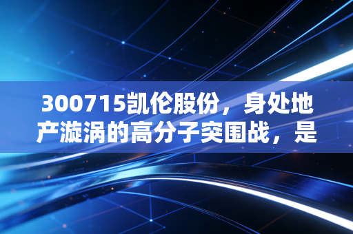 300715凯伦股份,身处地产漩涡的高分子突围战,是陷阱还是黄金坑?