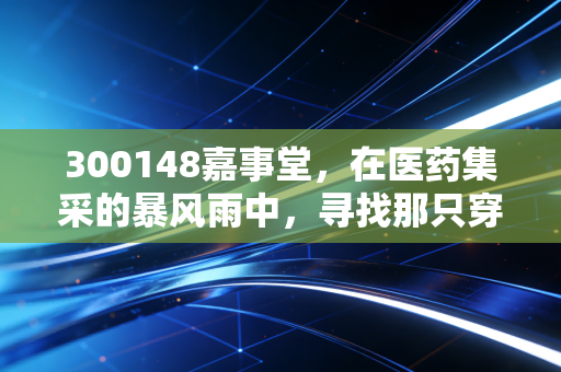 300148嘉事堂,在医药集采的暴风雨中,寻找那只穿越周期的现金牛