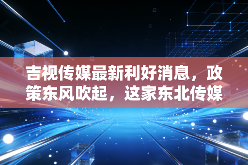 吉视传媒最新利好消息,政策东风吹起,这家东北传媒龙头能否借势翻身?