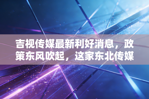 吉视传媒最新利好消息,政策东风吹起,这家东北传媒龙头能否借势翻身?