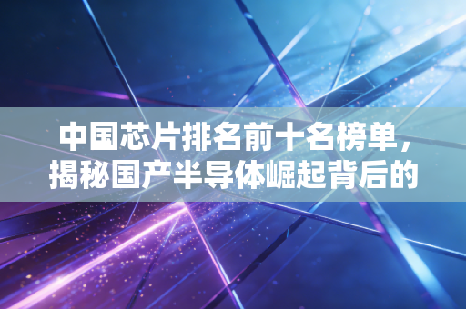 中国芯片排名前十名榜单，揭秘国产半导体崛起背后的硬核力量与投资逻辑