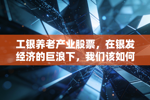 工银养老产业股票,在银发经济的巨浪下,我们该如何抓住这趟夕阳红的财富列车?