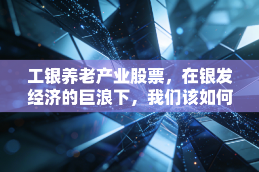 工银养老产业股票,在银发经济的巨浪下,我们该如何抓住这趟夕阳红的财富列车?