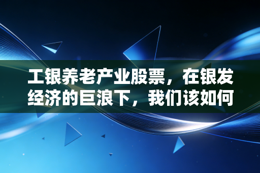 工银养老产业股票,在银发经济的巨浪下,我们该如何抓住这趟夕阳红的财富列车?