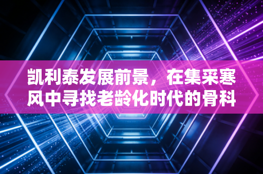 凯利泰发展前景,在集采寒风中寻找老龄化时代的骨科黄金赛道