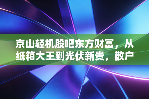 京山轻机股吧东方财富,从纸箱大王到光伏新贵,散户情绪过山车背后的冷思考