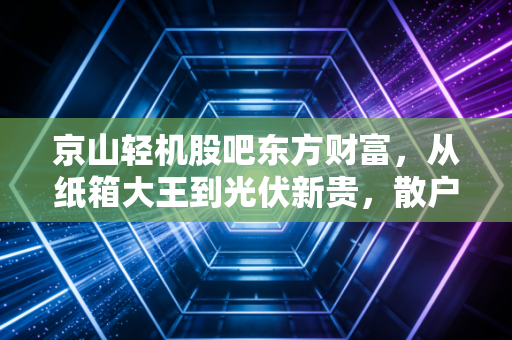 京山轻机股吧东方财富,从纸箱大王到光伏新贵,散户情绪过山车背后的冷思考