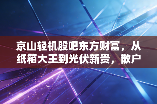 京山轻机股吧东方财富,从纸箱大王到光伏新贵,散户情绪过山车背后的冷思考