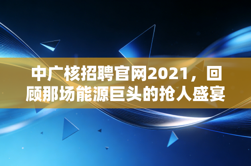 中广核招聘官网2021,回顾那场能源巨头的抢人盛宴,以及央企就业的长期主义价值