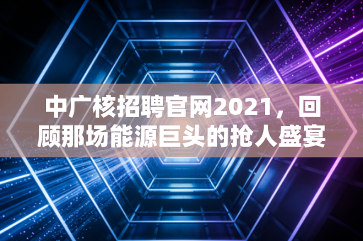 中广核招聘官网2021,回顾那场能源巨头的抢人盛宴,以及央企就业的长期主义价值