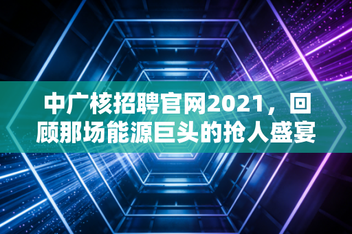 中广核招聘官网2021,回顾那场能源巨头的抢人盛宴,以及央企就业的长期主义价值