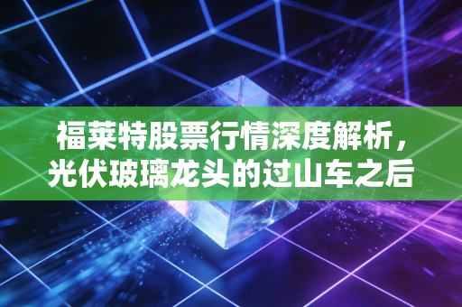 福莱特股票行情深度解析,光伏玻璃龙头的过山车之后,是黄金坑还是陷阱?