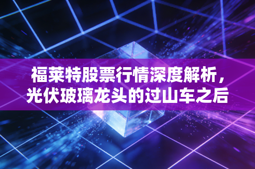 福莱特股票行情深度解析,光伏玻璃龙头的过山车之后,是黄金坑还是陷阱?