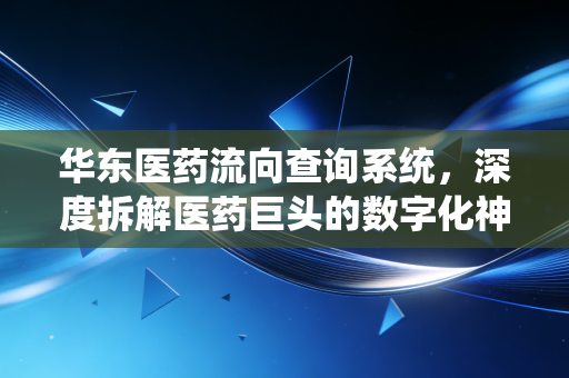 华东医药流向查询系统,深度拆解医药巨头的数字化神经中枢,一场关于效率与合规的博弈