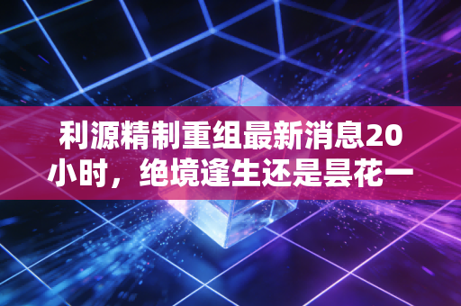 利源精制重组最新消息20小时,绝境逢生还是昙花一现?深度解析背后的资本博弈与散户困局