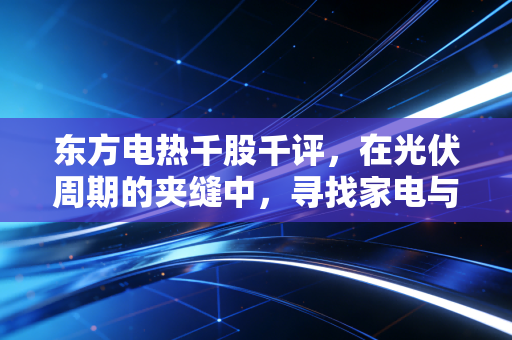东方电热千股千评，在光伏周期的夹缝中，寻找家电与新能源的平衡点