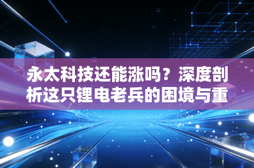 永太科技还能涨吗?深度剖析这只锂电老兵的困境与重生之路