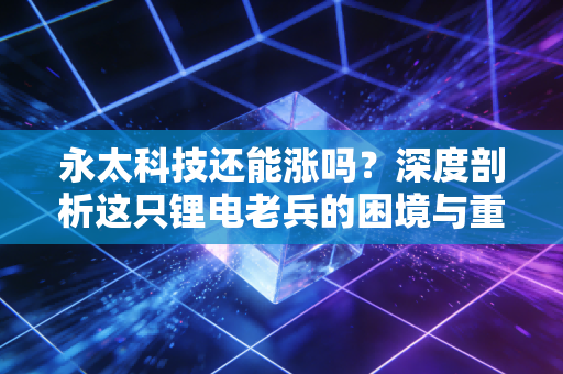 永太科技还能涨吗?深度剖析这只锂电老兵的困境与重生之路