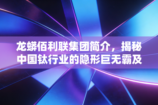 龙蟒佰利联集团简介,揭秘中国钛行业的隐形巨无霸及其背后的财富逻辑
