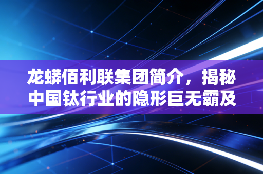 龙蟒佰利联集团简介,揭秘中国钛行业的隐形巨无霸及其背后的财富逻辑