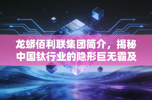 龙蟒佰利联集团简介,揭秘中国钛行业的隐形巨无霸及其背后的财富逻辑