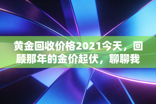 黄金回收价格2021今天，回顾那年的金价起伏，聊聊我们手中的硬通货