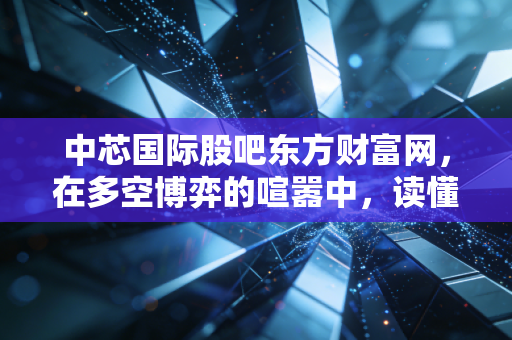 中芯国际股吧东方财富网,在多空博弈的喧嚣中,读懂中国芯的苦与乐