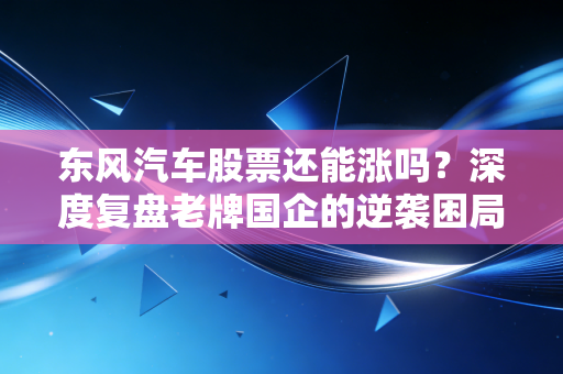 东风汽车股票还能涨吗?深度复盘老牌国企的逆袭困局与破局希望