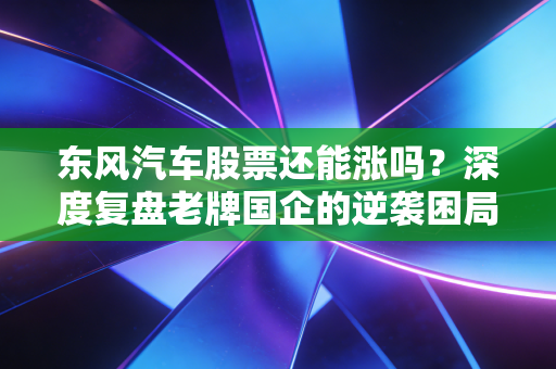东风汽车股票还能涨吗?深度复盘老牌国企的逆袭困局与破局希望