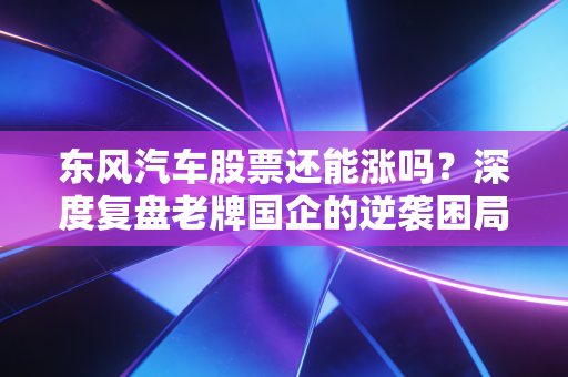 东风汽车股票还能涨吗?深度复盘老牌国企的逆袭困局与破局希望
