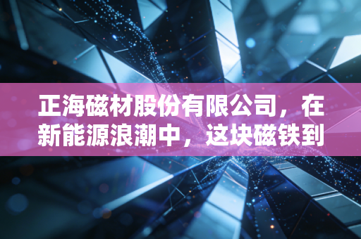 正海磁材股份有限公司,在新能源浪潮中,这块磁铁到底有多吸金?