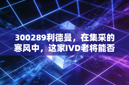 300289利德曼,在集采的寒风中,这家IVD老将能否讲出新的破局故事?